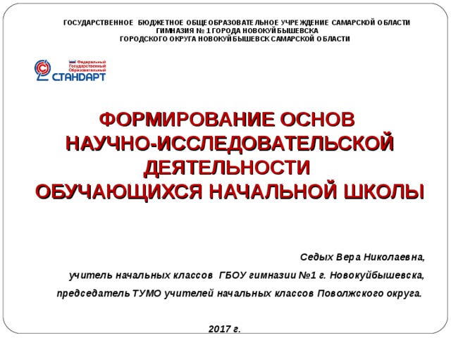 ГОСУДАРСТВЕННОЕ БЮДЖЕТНОЕ ОБЩЕОБРАЗОВАТЕЛЬНОЕ УЧРЕЖДЕНИЕ САМАРСКОЙ ОБЛАСТИ ГИМНАЗИЯ № 1 ГОРОДА НОВОКУЙБЫШЕВСКА ГОРОДСКОГО ОКРУГА НОВОКУЙБЫШЕВСК САМАРСКОЙ ОБЛАСТИ     ФОРМИРОВАНИЕ ОСНОВ НАУЧНО-ИССЛЕДОВАТЕЛЬСКОЙ ДЕЯТЕЛЬНОСТИ ОБУЧАЮЩИХСЯ НАЧАЛЬНОЙ ШКОЛЫ  Седых Вера Николаевна, учитель начальных классов ГБОУ гимназии №1 г. Новокуйбышевска, председатель ТУМО учителей начальных классов Поволжского округа.   2017 г. 