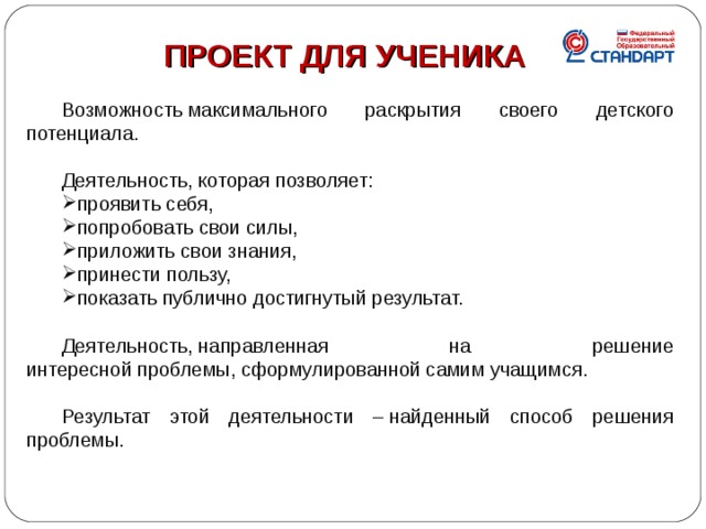 ПРОЕКТ ДЛЯ УЧЕНИКА  Возможность максимального раскрытия своего детского потенциала. Деятельность, которая позволяет: проявить себя, попробовать свои силы, приложить свои знания, принести пользу, показать публично достигнутый результат. Деятельность, направленная на решение интересной проблемы, сформулированной самим учащимся. Результат этой деятельности – найденный способ решения проблемы. 