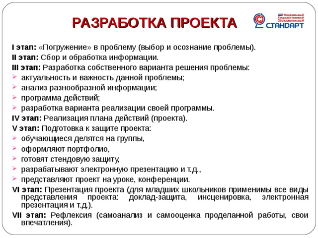  РАЗРАБОТКА ПРОЕКТА  I этап: «Погружение» в проблему (выбор и осознание проблемы). II этап: Сбор и обработка информации. III этап: Разработка собственного варианта решения проблемы: актуальность и важность данной проблемы; анализ разнообразной информации; программа действий; разработка варианта реализации своей программы. IV этап: Реализация плана действий (проекта). V этап: Подготовка к защите проекта: обучающиеся делятся на группы, оформляют портфолио, готовят стендовую защиту, разрабатывают электронную презентацию и т.д., представляют проект на уроке, конференции. VI этап: Презентация проекта (для младших школьников применимы все виды представления проекта: доклад-защита, инсценировка, электронная презентация и т.д.). VII этап: Рефлексия (самоанализ и самооценка проделанной работы, свои впечатления).  4 4 