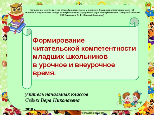 Государственное бюджетное общеобразовательное учреждение Самарской области гимназия №1  имени Н.И. Ферапонтова города Новокуйбышевска городского округа Новокуйбышевск Самарской области ГБОУ гимназия № 1 г. Новокуйбышевска)     Формирование  читательской компетентности младших школьников  в урочное и внеурочное время.    учитель начальных классов Седых Вера Николаевна  2018 г. corowina.ucoz.com 