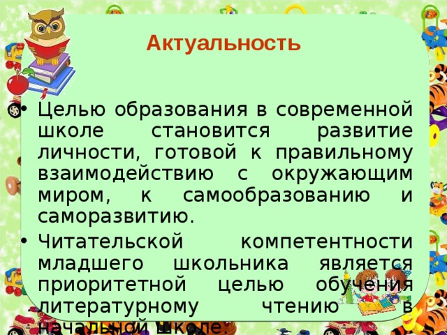 Актуальность Целью образования в современной школе становится развитие личности, готовой к правильному взаимодействию с окружающим миром, к самообразованию и саморазвитию. Читательской компетентности младшего школьника является приоритетной целью обучения литературному чтению в начальной школе. 