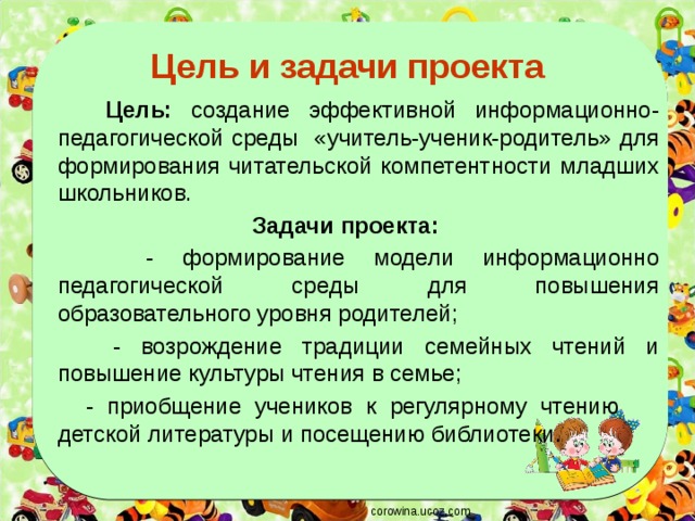 Цель и задачи проекта  Цель: создание эффективной информационно-педагогической среды «учитель-ученик-родитель» для формирования читательской компетентности младших школьников. Задачи проекта:  - формирование модели информационно педагогической среды для повышения образовательного уровня родителей;  - возрождение традиции семейных чтений и повышение культуры чтения в семье;  - приобщение учеников к регулярному чтению детской литературы и посещению библиотеки. corowina.ucoz.com 