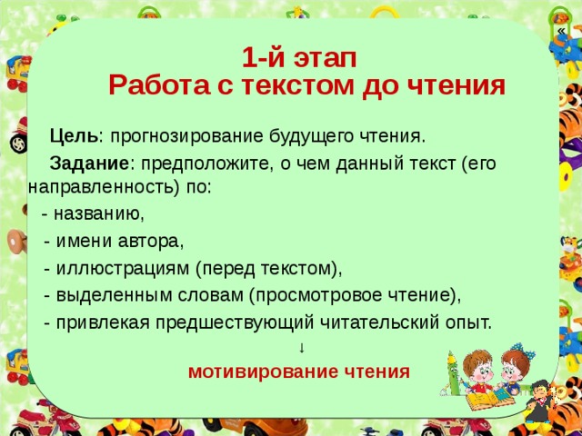  «  1-й этап  Работа с текстом до чтения  Цель : прогнозирование будущего чтения.  Задание : предположите, о чем данный текст (его направленность) по:  - названию,  - имени автора,  - иллюстрациям (перед текстом),  - выделенным словам (просмотровое чтение),  - привлекая предшествующий читательский опыт. ↓ мотивирование чтения  