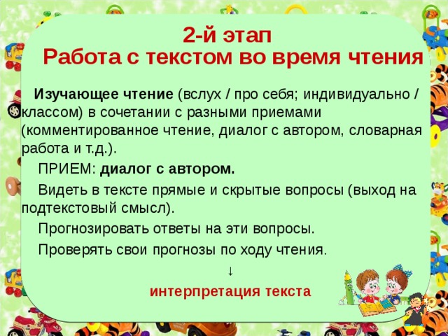   2-й этап  Работа с текстом во время чтения   Изучающее чтение (вслух / про себя; индивидуально / классом) в сочетании с разными приемами (комментированное чтение, диалог с автором, словарная работа и т.д.).  ПРИЕМ: диалог с автором.  Видеть в тексте прямые и скрытые вопросы (выход на подтекстовый смысл).  Прогнозировать ответы на эти вопросы.  Проверять свои прогнозы по ходу чтения . ↓ интерпретация текста  