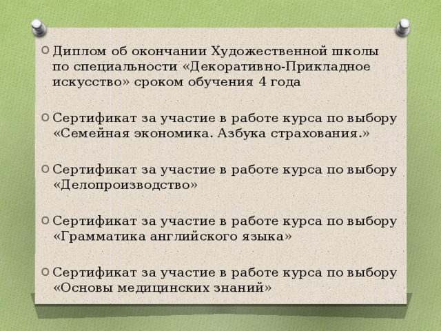 Диплом об окончании Художественной школы по специальности «Декоративно-Прикладное искусство» сроком обучения 4 года Сертификат за участие в работе курса по выбору «Семейная экономика. Азбука страхования.» Сертификат за участие в работе курса по выбору «Делопроизводство» Сертификат за участие в работе курса по выбору «Грамматика английского языка» Сертификат за участие в работе курса по выбору «Основы медицинских знаний» 
