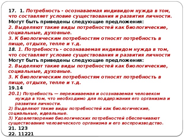 17. 1. Потребность - осознаваемая индивидом нужда в том, что составляет условие существования и развития личности. Могут быть приведены следующие предложения: 2. Выделяют такие виды потребностей как биологические, социальные, духовные. 3. К биологическим потребностям относят потребность в пище, отдыхе, тепле и т.д. 18. 1. Потребность - осознаваемая индивидом нужда в том, что составляет условие существования и развития личности Могут быть приведены следующие предложения: 2. Выделяют такие виды потребностей как биологические, социальные, духовные. 3. К биологическим потребностям относят потребность в пище, отдыхе, тепле и т.д. 14 1 ) Потребность — переживаемая и осознаваемая человеком нужда в том, что необходимо для поддержания его организма и развития личности. 2) Выделяют такие виды потребностей как биологические, социальные, идеальные. 3) Удовлетворение биологических потребностей обеспечивают существование человеческого организма и его воспроизводство. 21. 123 22. 11221 