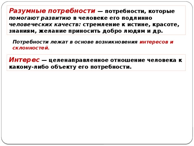 разумные потребности — потребности, которые помогают развитию в человеке его подлинно человеческих качеств: стремление к истине, красоте, знаниям, желание приносить добро людям и др. потребности лежат в основе возникновения интересов и склонностей. интерес — целенаправленное отношение человека к какому-либо объекту его потребности. 