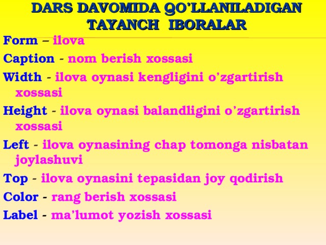 DARS DAVOMIDA QO’LLANILADIGAN TAYANCH IBORALAR Form  – ilova Caption - nom berish xossasi Width - ilova oynasi kengligini o’zgartirish xossasi Height - ilova oynasi balandligini o’zgartirish xossasi Left - ilova oynasining chap tomonga nisbatan joylashuvi Top - ilova oynasini tepasidan joy qodirish Color - rang berish xossasi Label - ma’lumot yozish xossasi  