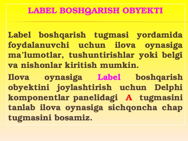 LABEL BOSHQARISH OBYEKTI  Label boshqarish tugmasi yordamida foydalanuvchi uchun ilova oynasiga ma’lumotlar, tushuntirishlar yoki belgi va nishonlar kiritish mumkin. Ilova oynasiga Label boshqarish obyektini joylashtirish uchun Delphi komponentlar panelidagi A tugmasini tanlab ilova oynasiga sichqoncha chap tugmasini bosamiz.   