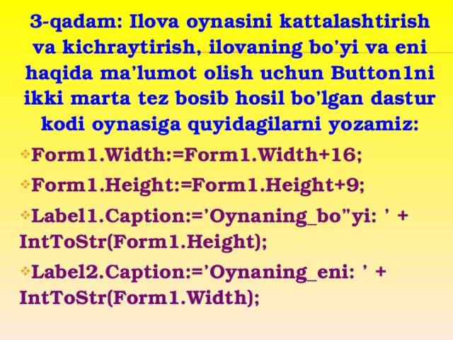 3-qadam: Ilova oynasini kattalashtirish va kichraytirish, ilovaning bo’yi va eni haqida ma’lumot olish uchun Button1ni ikki marta tez bosib hosil bo’lgan dastur kodi oynasiga quyidagilarni yozamiz: Form1.Width:=Form1.Width+16; Form1.Height:=Form1.Height+9; Label1.Caption:=’Oynaning_bo”yi: ’ + IntToStr(Form1.Height); Label2.Caption:=’Oynaning_eni: ’ + IntToStr(Form1.Width);  