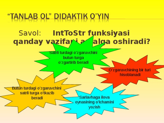  Savol: IntToStr funksiyasi qanday vazifani amalga oshiradi? Satrli turdagi o’zgaruvchini  butun turga o’zgartirib beradi O’zgaruvchining bir turi hisoblanadi Butun turdagi o’zgaruvchini  satrli turga o’tkazib  beradi Sarlavhaga ilova oynasining o’lchamini yozish 