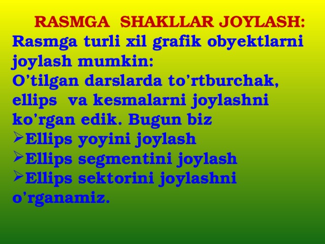  RASMGA SHAKLLAR JOYLASH: Rasmga turli xil grafik obyektlarni joylash mumkin: O’tilgan darslarda to’rtburchak, ellips va kesmalarni joylashni ko’rgan edik. Bugun biz Ellips yoyini joylash Ellips segmentini joylash Ellips sektorini joylashni o’rganamiz.  