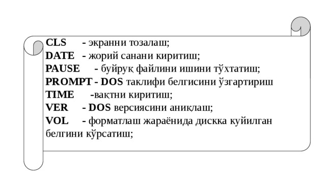 CLS   - экранни тозалаш; DATE  - жорий санани киритиш; PAUSE  - буйруқ файлини ишини тўхтатиш; PROMPT  -  DOS таклифи белгисини ўзгартириш TIME  - вақтни киритиш; VER   -  DOS версиясини аниқлаш; VOL   - форматлаш жараёнида дискка куйилган белгини кўрсатиш; 