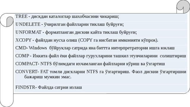 TREE - дискдан каталоглар шахобчасини чиқариш; UNDELETE - ўчирилган файлларни тиклаш буйруғи; UNFORMAT - форматланган дискни қайта тиклаш буйруғи; XCOPY - файлдан нусха олиш (COPY га нисбатан имконияти кўпрок). CMD- Windows бўйруқлар сатрида яна биттта интерпретраторни ишга юклаш COMP - Иккита файл ёки файллар гурухларини ташкил этувчиларини солиштириш COMPACT- NTFS бўлимдаги ихчамланган файлларни кўриш ва ўзгартиш CONVERT- FAT томли дискларни NTFS га ўзгартириш. Фаол дискни ўзгартиршни бажариш мумкин эмас. FINDSTR- Файлда сатрни излаш 