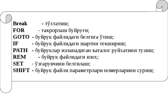 Break  - тўхтатиш; FOR    - такрорлаш буйруғи; GOTO  - буйруқ файлидаги белгига ўтиш; IF   - буйруқ файлидаги шартни текшириш; PATH  - буйруқлар изланадиган каталог руйхатини тузиш; REM   - буйруқ файлидаги изох; SET    - ўзгарувчини белгилаш; SHIFT  - буйруқ файли параметрлари номерларини суриш; 