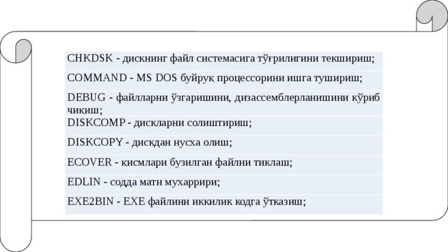 CHKDSK - дискнинг файл системасига тўғрилигини текшириш; COMMAND - MS DOS буйруқ процессорини ишга тушириш; DEBUG - файлларни ўзгаришини, дизассемблерланишини кўриб чиқиш; DISKCOMP - дискларни солиштириш; DISKCOPY - дискдан нусха олиш; ECOVER - қисмлари бузилган файлни тиклаш; EDLIN - содда матн мухаррири; EXE2BIN - ЕХЕ файлини иккилик кодга ўтказиш; 