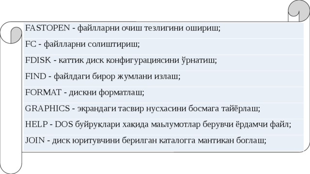 FASTOPEN - файлларни очиш тезлигини ошириш; FC - файлларни солиштириш; FDISK - каттик диск конфигурациясини ўрнатиш; FIND - файлдаги бирор жумлани излаш; FORMAT - дискни форматлаш; GRAPHICS - экрандаги тасвир нусхасини босмага тайёрлаш; HELP - DOS буйруқлари хақида маьлумотлар берувчи ёрдамчи файл; JOIN - диск юритувчини берилган каталогга мантикан боглаш; 