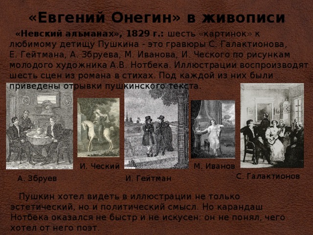 «Евгений Онегин» в живописи  «Невский альманах», 1829 г.: шесть «картинок» к любимому детищу Пушкина - это гравюры С. Галактионова, Е. Гейтмана, А. Збруева, М. Иванова, И. Ческого по рисункам молодого художника А.В. Нотбека. Иллюстрации воспроизводят шесть сцен из романа в стихах. Под каждой из них были приведены отрывки пушкинского текста. И. Ческий М. Иванов  С. Галактионов А. Збруев И. Гейтман  Пушкин хотел видеть в иллюстрации не только эстетический, но и политический смысл. Но карандаш Нотбека оказался не быстр и не искусен: он не понял, чего хотел от него поэт. 