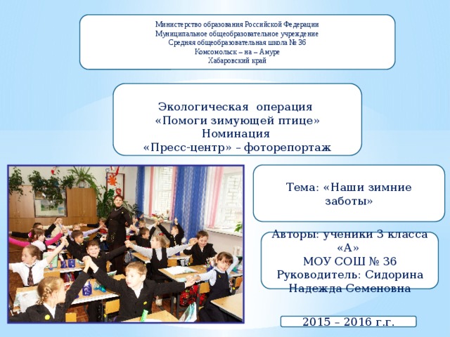 Министерство образования Российской Федерации Муниципальное общеобразовательное учреждение Средняя общеобразовательная школа № 36 Комсомольск – на – Амуре Хабаровский край Экологическая операция «Помоги зимующей птице» Номинация «Пресс-центр» – фоторепортаж Тема: «Наши зимние заботы» Авторы: ученики 3 класса «А» МОУ СОШ № 36 Руководитель: Сидорина Надежда Семеновна 2015 – 2016 г.г. 