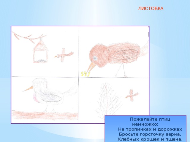 ЛИСТОВКА Пожалейте птиц немножко: На тропинках и дорожках Бросьте горсточку зерна, Хлебных крошек и пшена. 