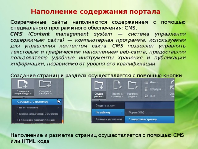 Наполнение содержания портала Современные сайты наполняются содержанием с помощью специального программного обеспечения: CMS. CMS (Content management system — система управления содержимым сайта) — компьютерная программа, используемая для управления контентом сайта. CMS позволяет управлять текстовым и графическим наполнением веб-сайта, предоставляя пользователю удобные инструменты хранения и публикации информации, независимо от уровня его квалификации. Создание страниц и раздела осуществляется с помощью кнопки: Наполнение и разметка страниц осуществляется с помощью CMS или HTML кода 