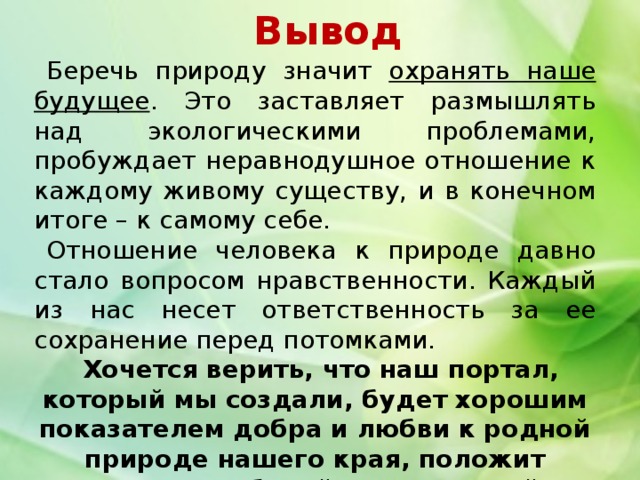 Вывод Беречь природу значит охранять наше будущее . Это заставляет размышлять над экологическими проблемами, пробуждает неравнодушное отношение к каждому живому существу, и в конечном итоге – к самому себе. Отношение человека к природе давно стало вопросом нравственности. Каждый из нас несет ответственность за ее сохранение перед потомками. Хочется верить, что наш портал, который мы создали, будет хорошим показателем добра и любви к родной природе нашего края, положит начало глубокой нравственной работы по экологическому направлению. 