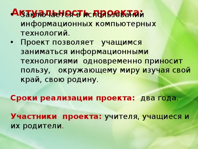 Актуальность проекта: Заключается в использовании информационных компьютерных технологий. Проект позволяет учащимся заниматься информационными технологиями одновременно приносит пользу, окружающему миру изучая свой край, свою родину.  Сроки реализации проекта: два года. Участники проекта: учителя, учащиеся и их родители . 