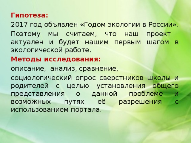 Гипотеза: 2017 год объявлен «Годом экологии в России». Поэтому мы считаем, что наш проект актуален и будет нашим первым шагом в экологической работе. Методы исследования: описание, анализ, сравнение, социологический опрос сверстников школы и родителей с целью установления общего представления о данной проблеме и возможных путях её разрешения с использованием портала. 