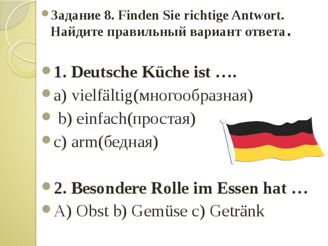 Задание 8. Finden Sie richtige Antwort. Найдите правильный вариант ответа . 1. Deutsche Küche ist …. a) vielfältig(многообразная)  b) einfach(простая) c) arm(бедная) 2. Besondere Rolle im Essen hat … A) Obst b) Gemüse c) Getränk 