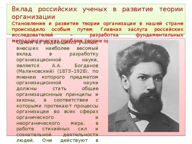 Вклад российских ученых в развитие теории организации Становление и развитие теории организации в нашей стране происходило особым путем. Главная заслуга российских исследователей – разработка фундаментальных методологических проблем теории организации. Одним из выдающихся ученых, внесших наиболее весомый вклад в разработку организационной науки, является А.А. Богданов (Малиновский) (1873–1928), по мнению которого предметом организационной науки должны стать общие организационные принципы и законы, в соответствии с которыми протекают процессы организации во всех сферах органического и неорганического мира, в работе стихийных сил и сознательной деятельности людей. Они действуют в технике (организация вещей), экономике (организация людей), идеологии (организация идей). 