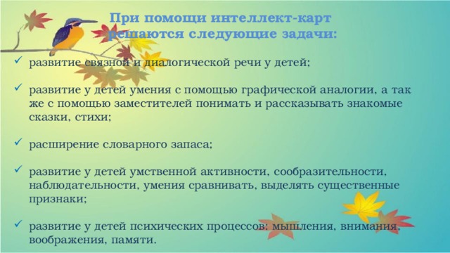 При помощи интеллект-карт  решаются следующие задачи: развитие связной и диалогической речи у детей; развитие у детей умения с помощью графической аналогии, а так же с помощью заместителей понимать и рассказывать знакомые сказки, стихи; расширение словарного запаса;   развитие у детей умственной активности, сообразительности, наблюдательности, умения сравнивать, выделять существенные признаки; развитие у детей психических процессов: мышления, внимания, воображения, памяти. 