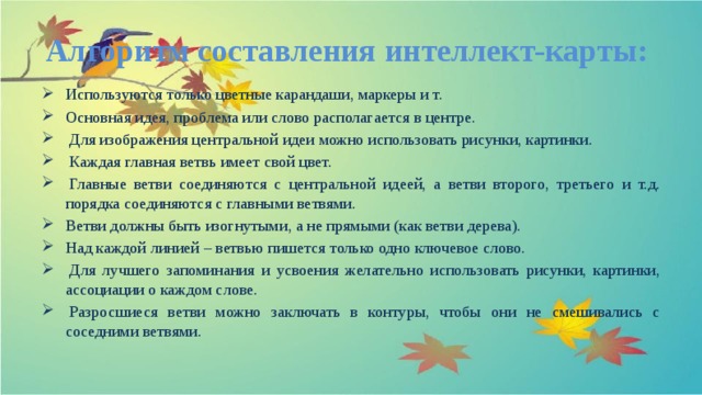 Алгоритм составления интеллект-карты: Используются только цветные карандаши, маркеры и т. Основная идея, проблема или слово располагается в центре.   Для изображения центральной идеи можно использовать рисунки, картинки.   Каждая главная ветвь имеет свой цвет.   Главные ветви соединяются с центральной идеей, а ветви второго, третьего и т.д. порядка соединяются с главными ветвями. Ветви должны быть изогнутыми, а не прямыми (как ветви дерева). Над каждой линией – ветвью пишется только одно ключевое слово.   Для лучшего запоминания и усвоения желательно использовать рисунки, картинки, ассоциации о каждом слове.   Разросшиеся ветви можно заключать в контуры, чтобы они не смешивались с соседними ветвями. 