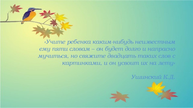 «Учите ребенка каким-нибудь неизвестным  ему пяти словам – он будет долго и напрасно мучиться, но свяжите двадцать таких слов с картинками, и он усвоит их на лету»   Ушинский К.Д. 
