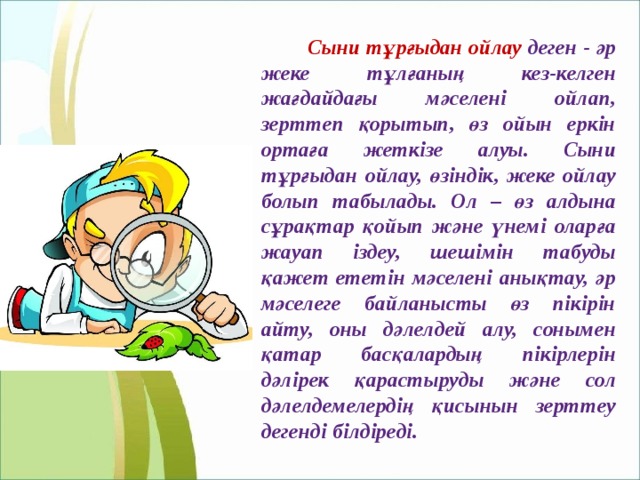   Сыни тұрғыдан ойлау деген - әр жеке тұлғаның кез-келген жағдайдағы мәселені ойлап, зерттеп қорытып, өз ойын еркін ортаға жеткізе алуы. Сыни тұрғыдан ойлау, өзіндік, жеке ойлау болып табылады. Ол – өз алдына сұрақтар қойып және үнемі оларға жауап іздеу, шешімін табуды қажет ететін мәселені анықтау, әр мәселеге байланысты өз пікірін айту, оны дәлелдей алу, сонымен қатар басқалардың пікірлерін дәлірек қарастыруды және сол дәлелдемелердің қисынын зерттеу дегенді білдіреді. 