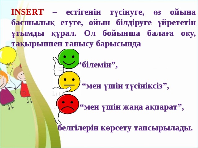 INSERT  – естігенін түсінуге, өз ойына басшылық етуге, ойын білдіруге үйрететін ұтымды құрал. Ол бойынша балаға оқу, тақырыппен танысу барысында  “ білемін”,  “ мен үшін түсініксіз”,  “ мен үшін жаңа ақпарат”,   белгілерін көрсету тапсырылады. 