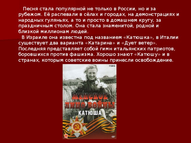  Песня стала популярной не только в России, но и за рубежом. Её распевали в сёлах и городах, на демонстрациях и народных гуляньях, а то и просто в домашнем кругу, за праздничным столом. Она стала знаменитой, родной и близкой миллионам людей.  В Израиле она известна под названием «Катюшка», в Италии существует два варианта «Катарина» и «Дует ветер». Последняя представляет собой гимн итальянских патриотов, боровшихся против фашизма. Хорошо знают «Катюшу» и в странах, которым советские воины принесли освобождение. 