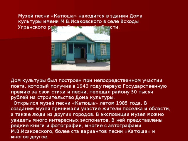 Музей песни «Катюша» находится в здании Дома культуры имени М.В.Исаковского в селе Всходы Угранского района Смоленской области. 