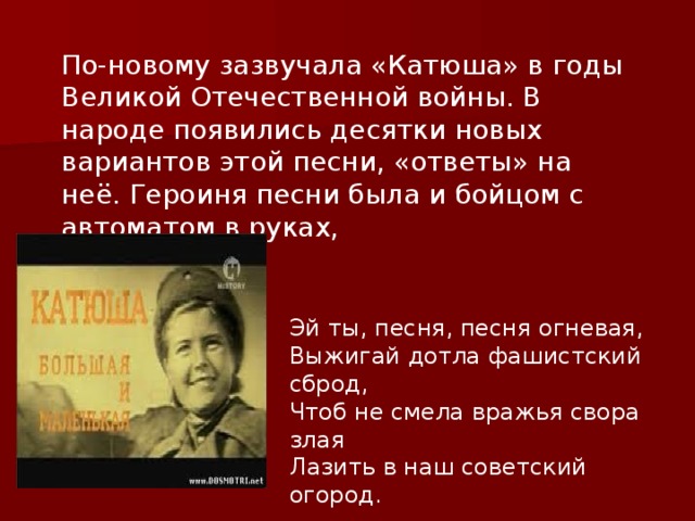 По-новому зазвучала «Катюша» в годы Великой Отечественной войны. В народе появились десятки новых вариантов этой песни, «ответы» на неё. Героиня песни была и бойцом с автоматом в руках, Эй ты, песня, песня огневая, Выжигай дотла фашистский сброд, Чтоб не смела вражья свора злая Лазить в наш советский огород. 