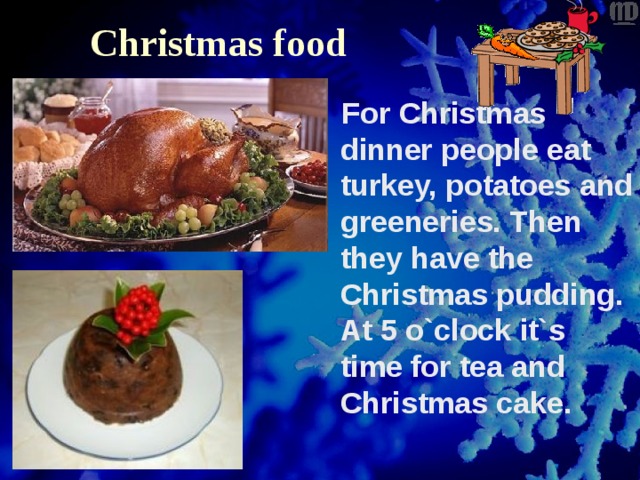 Christmas food   For Christmas dinner people eat turkey, potatoes and greeneries. Then they have the Christmas pudding. At 5 o`clock it`s time for tea and Christmas cake. 