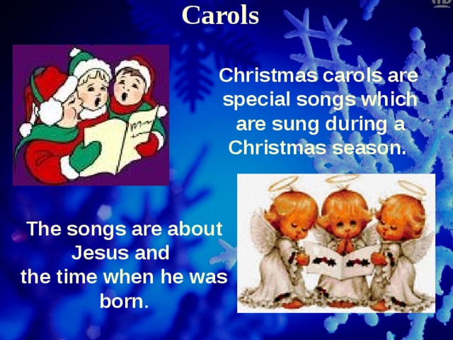 Carols  Christmas carols are special songs which are sung during а Christmas season. The songs are about Jesus and the time when he was born . 