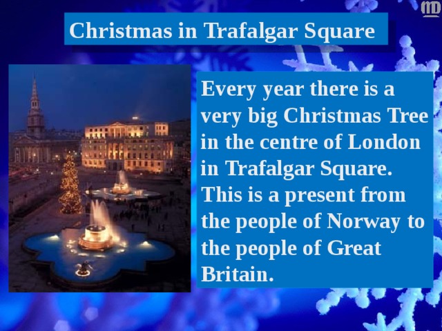 Christmas in Trafalgar Square Every year there is a very big Christmas Tree in the centre of London in Trafalgar Square. This is a present from the people of Norway to the people of Great Britain. 