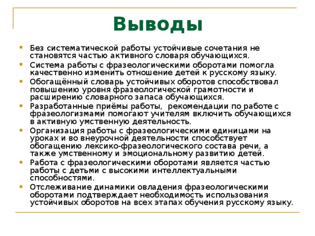 Выводы Без систематической работы устойчивые сочетания не становятся частью активного словаря обучающихся. Система работы с фразеологическими оборотами помогла качественно изменить отношение детей к русскому языку. Обогащённый словарь устойчивых оборотов способствовал повышению уровня фразеологической грамотности и расширению словарного запаса обучающихся. Разработанные приёмы работы, рекомендации по работе с фразеологизмами помогают учителям включить обучающихся в активную умственную деятельность. Организация работы с фразеологическими единицами на уроках и во внеурочной деятельности способствует обогащению лексико-фразеологического состава речи, а также умственному и эмоциональному развитию детей. Работа с фразеологическими оборотами является частью работы с детьми с высокими интеллектуальными способностями. Отслеживание динамики овладения фразеологическими оборотами подтверждает необходимость использования устойчивых оборотов на всех этапах обучения русскому языку. 