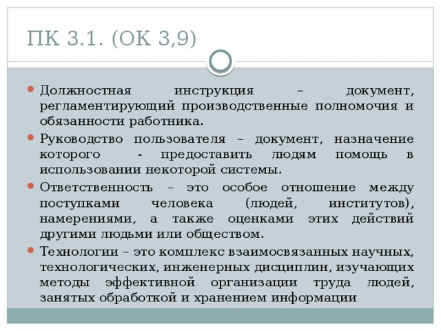 ПК 3.1. (ОК 3,9) Должностная инструкция – документ, регламентирующий производственные полномочия и обязанности работника. Руководство пользователя – документ, назначение которого - предоставить людям помощь в использовании некоторой системы. Ответственность – это особое отношение между поступками человека (людей, институтов), намерениями, а также оценками этих действий другими людьми или обществом. Технологии – это комплекс взаимосвязанных научных, технологических, инженерных дисциплин, изучающих методы эффективной организации труда людей, занятых обработкой и хранением информации 