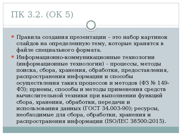 ПК 3.2. (ОК 5) Правила создания презентации – это набор картинок слайдов на определенную тему, которые хранятся в файле специального формата. Информационно-коммуникационные технологии (информационные технологии) – процессы, методы поиска, сбора, хранения, обработки, предоставления, распространения информации и способы осуществления таких процессов и методов (ФЗ № 149-ФЗ); приемы, способы и методы применения средств вычислительной техники при выполнении функций сбора, хранения, обработки, передачи и использования данных (ГОСТ 34.003-90); ресурсы, необходимые для сбора, обработки, хранения и распространения информации (ISO/IEC 38500:2015). 