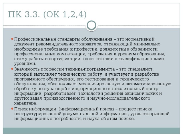 ПК 3.3. (ОК 1,2,4) Профессиональные стандарты обслуживания – это нормативный документ рекомендательного характера, отражающий минимально необходимые требования к профессии, должностные обязанности, профессиональные компетенции, требования к уровням образования, стажу работы и сертификации в соответствии с квалификационными уровнями. Значимость профессии техника-программиста – это специалист, который выполняет техническую работу и участвует в разработке программного обеспечения, его тестирования и технического обслуживания, обеспечивает механизированную и автоматизированную обработку поступающей в информационно-вычислительный центр информации, разрабатывает технологии решения экономических и других задач производственного и научно-исследовательского характера. Поиск информации (информационный поиск) – процесс поиска неструктурированной документальной информации , удовлетворяющей информационные потребности, и наука об этом поиске. 