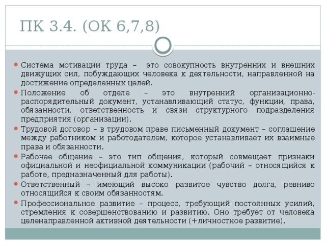 ПК 3.4. (ОК 6,7,8) Система мотивации труда – это совокупность внутренних и внешних движущих сил, побуждающих человека к деятельности, направленной на достижение определенных целей. Положение об отделе – это внутренний организационно-распорядительный документ, устанавливающий статус, функции, права, обязанности, ответственность и связи структурного подразделения предприятия (организации). Трудовой договор – в трудовом праве письменный документ – соглашение между работником и работодателем, которое устанавливает их взаимные права и обязанности. Рабочее общение – это тип общения, который совмещает признаки официальной и неофициальной коммуникации (рабочий – относящийся к работе, предназначенный для работы). Ответственный – имеющий высоко развитое чувство долга, ревниво относящийся к своим обязанностям. Профессиональное развитие – процесс, требующий постоянных усилий, стремления к совершенствованию и развитию. Оно требует от человека целенаправленной активной деятельности (+личностное развитие). 
