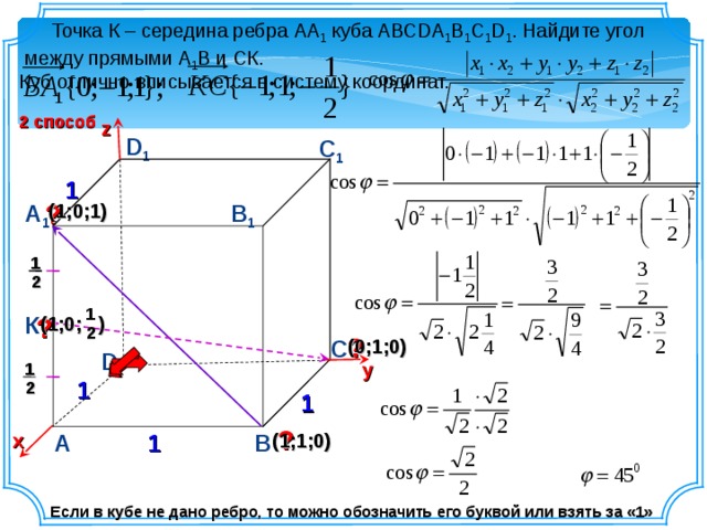 y  Точка К – середина ребра АА 1 куба АВСDA 1 B 1 C 1 D 1 . Найдите угол между прямыми А 1 В и СК. Куб отлично вписывается в систему координат. 2 способ z D 1 С 1 1 ? В 1 (1;0;1) А 1 1 2 1 К ? (1;0; ) 2 ? (0;1;0) С D 1 1 2 1 ? 1 А В х (1;1;0) Если в кубе не дано ребро, то можно обозначить его буквой или взять за «1» 