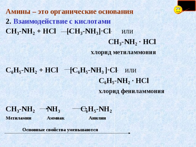 Амины – это органические основания 2.  Взаимодействие с кислотами СН 3 - NH 2 + Н Cl    [СН 3 - NH 3 ] + Cl -   или    СН 3 - NH 2 · HCl    хлорид метиламмония С 6 Н 5 - NH 2 + Н Cl     [С 6 Н 5 - NH 3 ] + Cl -   или  С 6 Н 5 - NH 2 · HCl   хлорид фениламмония  СН 3 - NH 2  NH 3  С 6 Н 5 - NH 2  Метиламин Аммиак  Анилин   Основные свойства уменьшаются  