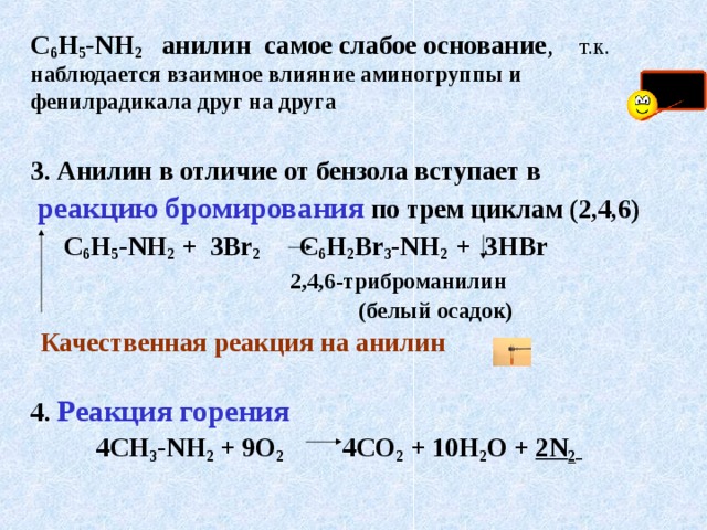 С 6 Н 5 - NH 2  анилин самое слабое основание ,  т.к. наблюдается взаимное влияние аминогруппы и фенилрадикала друг на друга  3. Анилин в отличие от бензола вступает в  реакцию бромирования по трем циклам (2,4,6)   С 6 Н 5 - NH 2 + 3 Br 2     С 6 Н 2 Br 3 - NH 2  +  3 HBr     2 , 4 , 6 -триброманилин   (белый осадок)  Качественная реакция на анилин   4. Реакция горения  4СН 3 - NH 2 + 9О 2   4СО 2 + 10Н 2 О + 2 N 2   