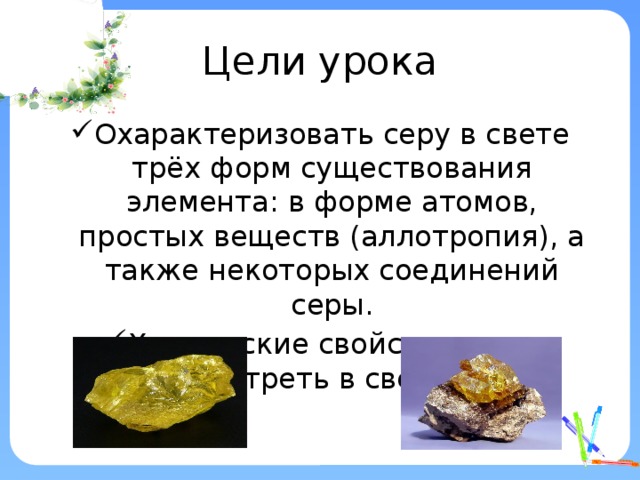 Цели урока Охарактеризовать серу в свете трёх форм существования элемента: в форме атомов, простых веществ (аллотропия), а также некоторых соединений серы. Химические свойства серы рассмотреть в свете ОВР. 